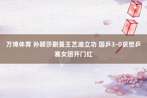 万博体育 孙颖莎蒯曼王艺迪立功 国乒3-0获世乒赛女团开门红