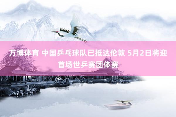 万博体育 中国乒乓球队已抵达伦敦 5月2日将迎首场世乒赛团体赛