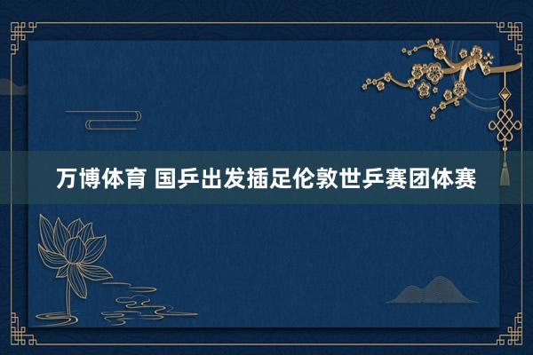 万博体育 国乒出发插足伦敦世乒赛团体赛
