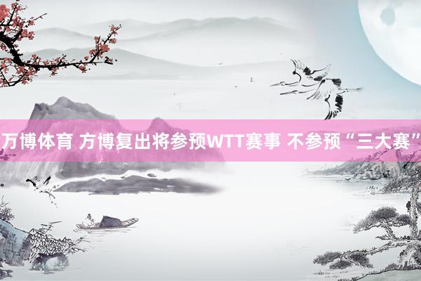 万博体育 方博复出将参预WTT赛事 不参预“三大赛”