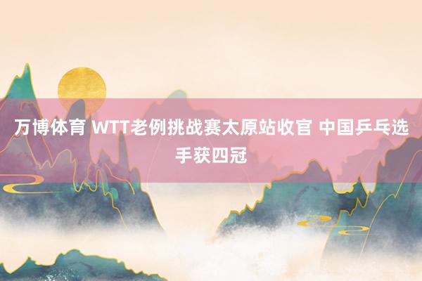 万博体育 WTT老例挑战赛太原站收官 中国乒乓选手获四冠