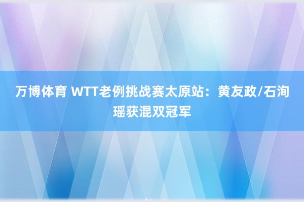 万博体育 WTT老例挑战赛太原站：黄友政/石洵瑶获混双冠军
